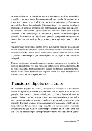 em diversas formas, combinados com medicamentos para reduzir a ansiedade
e auxiliar o paciente a conciliar o sono quando necessário. Normalmente, o
tratamento começa a surtir efeito em um período entre uma e três semanas
após o início do uso da medicação. O tratamento deve ser mantido por alguns
meses após a remissão completa dos sintomas para assegurar que o pacien-
te não tenha uma recaída. A maior parte dos pacientes obtém uma melhora
duradoura com a manutenção do tratamento por cerca de seis meses após a
remissão dos sintomas em um primeiro episódio. A depressão recorrente ne-
cessita de tratamento mais prolongado, que pode atingir dois, cinco ou vários
anos.

Algumas vezes, os sintomas são tão graves que levam o paciente a não querer
comer, beber qualquer tipo de líquido, pensar em matar-se ou mesmo a tentar
cometer o suicídio. Nestes casos, o tratamento habitualmente é iniciado com
o paciente internado, para que sua vida possa ser protegida em um ambiente
adequado.

Quando os sintomas são muito graves, como, por exemplo, com tentativas de
suicídio, quando uma resposta rápida ao tratamento é necessária ou quando
os efeitos colaterais dos medicamentos podem ser danosos, a eletroconvulso-
terapia é uma forma de tratamento segura e eficaz, que pode proporcionar a
melhora dos sintomas em pouco tempo.



Transtorno Bipolar do Humor
O Transtorno Bipolar do Humor, anteriormente conhecido como Psicose
Maníaco-Depressiva, é um transtorno mental que acomete de 1 a 3% da po-
pulação. Este transtorno é caracterizado pela ocorrência de episódios de de-
pressão, tais como os descritos no capítulo referente a esta doença, alternados
com episódios maníacos, que são episódios em que o paciente apresenta uma
sensação de grande energia, podendo permanecer acordado, agitado ou rea-
lizando tarefas durante muito tempo seguido, sem se cansar; uma aceleração
do pensamento, que pode ser observada por uma fala muito rápida e um por
um fluxo de ideias que por vezes pode ser confuso, passando de um pensa-



                                                             Manual para a imprensa   « 47
 