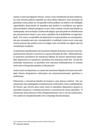 mento a outro por ligações tênues, como o som semelhante de duas palavras,
ou uma mesma palavra repetida em duas ideias díspares; uma sensação de
grandeza (como achar ser um grande artista, político ou atleta) e de múltiplas
capacidades; descontrole de impulsos que podem se manifestar por gastos
descontrolados, direção perigosa ou por uma conduta sexual exacerbada ou
inadequada; uma sensação contínua de alegria, que não pode ser abalada nem
por pensamentos tristes e, por vezes, episódios de irritabilidade ou agressivi-
dade. Por vezes, os episódios de depressão ou mania podem ser acompanha-
dos por sensações que não correspondem à realidade (como ouvir vozes que
outras pessoas não podem ouvir ou julgar estar envolvido em algum tipo de
conspiração ou plano).

As primeiras manifestações do transtorno bipolar do humor ocorrem mais fre-
quentemente durante a terceira ou a quarta décadas de vida. Habitualmente,
os pacientes portadores de transtorno bipolar do humor apresentam episó-
dios depressivos ou maníacos e períodos sem sintomas entre eles. Se não for
instituído tratamento, os períodos sem sintomas habitualmente se tornam
mais raros e há grande prejuízo à vida pessoal.

Assim como na depressão, as causas do transtorno bipolar do humor são múl-
tipla: fatores bioquímicos (alterações em neurotransmissores), genéticos e
ambientais.

Felizmente, o transtorno bipolar do humor é uma doença tratável. Em seu
tratamento são empregados medicamentos conhecidos como estabilizadores
do humor, que servem para tratar tanto os episódios depressivos quanto os
episódios maníacos e também previnem a ocorrência de novos episódios. O
tratamento desta doença é feito obrigatoriamente com o uso de medicamen-
tos e pode ser complementado com o emprego de psicoterapia.




Textos elaborados pelo médico psiquiatra Antonio Leandro Nascimento
48 » Manual para a imprensa
 