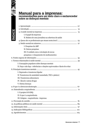 Manual para a imprensa:
              recomendações para um texto claro e esclarecedor
              sobre as doenças mentais

              1. Apresentação ....................................................................................................... 07
              2. Introdução ........................................................................................................... 13
ÍNDICE




              3. A saúde mental na imprensa .............................................................................. 15
                         I. O papel da imprensa
                         II. Relatos de uma jornalista na cobertura de saúde
              4. Quem são os profissionais que atuam nesta área?............................................ 23
              5. Saúde mental em números.................................................................................. 27
                         I. Pesquisas da ABP
                         II. Outras pesquisas
                         III. O cuidado com a veiculação de novas
                         pesquisas e o lançamento de medicamentos
6. Fontes seguras de informações ........................................................................................... 35
7. Termos relacionados à saúde mental .................................................................................. 39
            I. Concepções populares sobre doenças mentais
            II. Faça e não faça - referências e citações equivocadas e fáceis de evitar
8. Principais transtornos mentais ........................................................................................... 45
            I. Depressão e transtorno bipolar
            II. Transtornos de ansiedade (ansiedade, TOC e pânico)
            III. Transtornos alimentares
            IV. Álcool e outras drogas
            V. Outras doenças
9. O que é a eletroconvulsoterapia .......................................................................................... 67
10. Entendendo a esquizofrenia .............................................................................................. 71
            I. O projeto S.O.ESQ.
            II. O que é a esquizofrenia
            III. Estigma - esquizofrenia - imprensa
11. Prevenção do suicídio ......................................................................................................... 81
12. As políticas públicas em saúde mental .............................................................................. 89
13. Informações úteis ............................................................................................................... 97
14. Indicações bibliográficas ................................................................................................... 101
15. Agradecimentos ................................................................................................................. 105




                                                                                                             Manual para a imprensa   «5
 