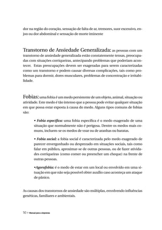 dor na região do coração, sensação de falta de ar, tremores, suor excessivo, en-
joo ou dor abdominal e sensação de morte iminente



Transtorno de Ansiedade Generalizada: as pessoas com um
transtorno de ansiedade generalizada estão constatemente tensas, preocupa-
das com situações corriqueiras, antecipando problemas que poderiam acon-
tecer. Estas preocupações devem ser exageradas para serem caracterizadas
como um transtorno e podem causar diversas complicações, tais como pro-
blemas para dormir, dores musculares, problemas de concentração e irritabi-
lidade.



Fobias: uma fobia é um medo persistente de um objeto, animal, situação ou
atividade. Este medo é tão intenso que a pessoa pode evitar qualquer situação
em que possa estar exposta à causa do medo. Alguns tipos comuns de fobias
são:

          •	Fobia	específica: uma fobia específica é o medo exagerado de uma
          situação que normalmente não é perigosa. Dentre os medos mais co-
          muns, incluem-se os medos de voar ou de aranhas ou baratas.

          •	Fobia	social: a fobia social é caracterizada pelo medo exagerado de
          parecer envergonhado ou desprezado em situações sociais, tais como
          falar em público, aproximar-se de outras pessoas, ou de fazer ativida-
          des corriqueiras (como comer ou preencher um cheque) na frente de
          outras pessoas.

          •Agorafobia: é o medo de estar em um local ou envolvido em uma si-
          tuação em que não seja possível obter auxílio caso aconteça um ataque
          de pânico.


As causas dos transtornos de ansiedade são múltiplas, envolvendo influências
genéticas, familiares e ambientais.



50 » Manual para a imprensa
 