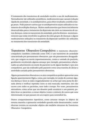 O tratamento dos transtornos de ansiedade envolve o uso de medicamentos.
Normalmente são utilizados ansiolíticos, medicamentos que causam redução
rápida da ansiedade, e os antidepressivos, para obter resultados a médio e lon-
go prazo. Pode parecer curioso que os antidepressivos sejam utilizados no tra-
tamento de múltiplas doenças. Muitos medicamentos que foram inicialmente
desenvolvidos para o tratamento da depressão são úteis no tratamento de ou-
tras doenças, como os transtornos de ansiedade, pois há diversos neurotrans-
missores que estão envolvidos na gênese dos dois grupos de doenças e alguns
medicamentos utilizados no tratamento da depressão também são utilizados
no tratamento dos transtornos de ansiedade.



Transtorno Obsessivo-Compulsivo: o transtorno obsessivo-
compulsivo (também conhecido como TOC) é um transtorno de ansiedade
caracterizado por pensamentos obsessivos, que são pensamentos desagradá-
veis, que surgem na mente espontaneamente, contra a vontade do paciente,
geralmente envolvendo alguma ameaça (por exemplo, pensamentos relacio-
nados ao adoecimento ou morte do paciente ou de algum familiar) e por atos
compulsivos, que são realizados pelo paciente como uma maneira de aliviar a
ansiedade causada pelos pensamentos obsessivos.

Alguns pensamentos obsessivos e os atos compulsivos podem apresentar uma
ligação aparentemente lógica, como, por exemplo, ter medo de contrair algu-
ma doença e lavar as mãos exageradamente ou achar que uma porta foi dei-
xada aberta e verificar repetidas vezes se está trancada; entretanto, isto não
ocorre com todos os pacientes, nem todo o tempo. Por vezes, pensamentos
aterradores, como achar que um desastre pode acontecer a um parente, po-
dem levar os pacientes a contar objetos (como o número de carros que uma
determinada cor que passam em seu trajeto) para neutralizá-los.

Outros comportamentos repetitivos, como arrumar sempre os objetos da
mesma maneira e apresentar ansiedade quando estão desarrumados, contar
diversos eventos ou acumular objetos são também sintomas do Transtorno
Obsessivo- Compulsivo.




                                                             Manual para a imprensa   « 51
 