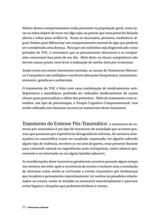 Muitos destes comportamentos estão presentes na população geral, como la-
var as mãos depois de tocar em algo sujo, ou pensar que uma porta foi deixada
aberta e voltar para verificá-la. Torna-se necessário, portanto, estabelecer al-
guns limites para diferenciar um comportamento normal de algo que poderia
ser considerado uma doença. Para que um indivíduo seja diagnosticado como
portador de TOC, é necessário que os pensamentos obsessivos e as compul-
sões consumam boa parte de seu dia. Além disto, os rituais compulsivos não
devem causar prazer, nem levar à realização de tarefas úteis por si mesmas.

Assim como em outros transtornos mentais, as causas do Transtorno Obsessi-
vo-Compulsivo são múltiplas e envolvem alterações bioquímicas (neurotrans-
missores), genéticas e ambientais.

O tratamento do TOC é feito com uma combinação de medicamentos anti-
depressivos e ansiolíticos, podendo ser utilizados medicamentos de outras
classes para potencializar o efeito dos primeiros. Além do tratamento com re-
médios, um tipo de psicoterapia, a Terapia Cognitivo Comportamental, vem
sendo utilizada com bastante sucesso no tratamento deste transtorno.



Transtorno do Estresse Pós-Traumático: o transtorno do es-
tresse pós-traumático é um tipo de transtorno de ansiedade que acomete pes-
soas que passaram por experiências desagradáveis intensas, de natureza ame-
açadora ou catastrófica (como ser assaltado, espancado, ver alguém sofrendo
algum tipo de violência, envolver-se em atos de guerra, estar presente durante
uma catástrofe natural ou experiências mais corriqueiras, como adoecer gra-
vemente e ser internado ou ver algum familiar adoecer).

As manifestações deste transtorno geralmente ocorrem passado algum tempo
(no mínimo um mês) após a ocorrência do evento e incluem uma constelação
de sintomas como sentir-se revivendo o evento traumático por lembranças
que invadem o pensamento repentinamente, ter sonhos ou pesadelos relacio-
nados ao evento, sentir-se retraído ou insensível emocionalmente e procurar
evitar lugares e situações que poderiam lembrar o evento.




52 » Manual para a imprensa
 