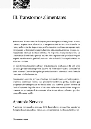 III. Transtornos alimentares



Transtornos Alimentares são doenças que causam graves alterações na manei-
ra como as pessoas se alimentam e nos pensamentos e sentimentos relacio-
nados à alimentação. As pessoas que têm transtornos alimentares geralmente
preocupam-se de maneira exagerada com a alimentação, com seu peso e a for-
ma corporal e tomam medidas extremas em resposta a estas preocupações. Os
transtornos alimentares, quando não tratados, representam grande risco para
as pessoas acometidas, podendo causar a morte de até 20% das pacientes com
anorexia nervosa.

Os transtornos alimentares afetam principalmente mulheres de 12 a 35 anos
de idade, porém também podem ocorrer em mulheres de outras faixas etárias
e em homens. Os dois tipos principais de transtorno alimentar são a anorexia
nervosa e a bulimia nervosa.

Pessoas com anorexia nervosa e bulimia nervosa tendem a ser extremamen-
te críticas sobre seus corpos. Elas geralmente sentem-se gordas, mesmo que
estejam muito emagrecidas ou desnutridas. Elas também podem apresentar
medo intenso de engordar e isto pode afetar todas as suas atividades. Frequen-
temente, os portadores de transtornos alimentares não reconhecem que têm
um problema de saúde.



Anorexia Nervosa
A anorexia nervosa afeta cerca de 0,5% das mulheres jovens. Este transtorno
é diagnosticado quando as pacientes apresentam um medo constante de en-



54 » Manual para a imprensa
 