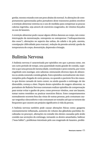 gordar, mesmo estando com um peso abaixo do normal. As alterações de com-
portamento apresentadas pelos portadores deste transtorno podem envolver
a restrição alimentar extrema ou o uso de medidas para compensar as poucas
calorias ingeridas, seja através de exercícios exagerados, de vômitos forçados
ou uso de laxantes.

A restrição alimentar pode causar alguns efeitos danosos ao corpo, tais como:
interrupção da menstruação, osteopenia ou osteoporose (“enfraquecimento
dos ossos”), alterações no aspecto das unhas, do cabelo e da pele, anemia,
constipação (dificuldade para evacuar), redução da pressão arterial, queda da
temperatura do corpo, desnutrição, depressão e letargia.



Bulimia Nervosa
A bulimia nervosa é caracterizada por episódios em que a pessoa come, em
um curto período de tempo, uma quantidade muito grande de comida, supe-
rior a que uma pessoa de mesma idade, constituição e peso comeria, por vezes
engolindo sem mastigar, sem saborear, misturando diversos tipos de alimen-
tos ou ainda comendo comida gelada. Estes episódios normalmente são inter-
rompidos pela chegada de outra pessoa, ou quando o paciente fica tão exaus-
to que dorme cansado de tanto comer, ou ainda quando o estômago, de tão
distendido, começa a doer. Depois destes episódios de exagero alimentar, os
portadores de Bulimia Nervosa costumam realizar episódios de compensação
para tentar evitar o ganho de peso, como provocar vômitos, usar um laxante,
tomar outros remédios ou praticar exercícios físicos. Estes comportamentos
normalmente ocorrem fora das vistas de outras pessoas, pois costumam cau-
sar vergonha e desconforto e não costumam ser notados até que se tornem tão
frequentes que causem um prejuízo significativo à vida da pessoa.

A bulimia nervosa também pode causar alterações físicas como: garganta
constantemente inflamada, aumento do volume das glândulas parótidas (lo-
calizadas no pescoço), alterações no esmalte dos dentes causadas pelo ácido
contido nas secreções do estômago, tornando os dentes amarelados, halitose
(“mau hálito”), problemas intestinais pelo uso exagerado de laxantes, proble-



                                                            Manual para a imprensa   « 55
 