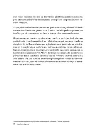 mas renais causados pelo uso de diuréticos e problemas cardíacos causados
pela alterações em substâncias essenciais ao corpo que são perdidas pelos vô-
mitos repetidos.

As pesquisas realizadas até o momento sugerem que há traços hereditários nos
transtornos alimentares, porém estas doenças também podem aparecer em
famílias que não apresentam nenhum outro caso de transtorno alimentar.

O tratamento dos transtornos alimentares envolve a participação de diversos
profissionais, com diversas técnicas. Habitualmente, o tratamento envolve o
atendimento médico realizado por psiquiatras, com prescrição de medica-
mentos e psicoterapia e também por outros especialistas, como endocrino-
logistas, nutricionistas e psicólogos, que auxiliarão o paciente a recuperar os
hábitos alimentares saudáveis. Através do tratamento adequado, os indivíduos
portadores de um transtorno alimentar podem recuperar seu bem-estar e sua
auto-estima sem que o peso e a forma corporal sejam os valores mais impor-
tantes da sua vida, retomar hábitos alimentares saudáveis e a atingir um esta-
do de saúde física e emocional.




Textos elaborados pelos médicos psiquiatras Antonio Leandro Nascimento e Marcelo Papelbaum
56 » Manual para a imprensa
 