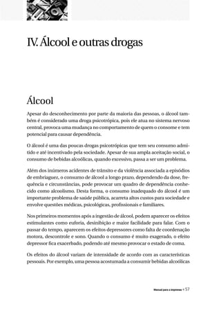 IV. Álcool e outras drogas




Álcool
Apesar do desconhecimento por parte da maioria das pessoas, o álcool tam-
bém é considerado uma droga psicotrópica, pois ele atua no sistema nervoso
central, provoca uma mudança no comportamento de quem o consome e tem
potencial para causar dependência.

O álcool é uma das poucas drogas psicotrópicas que tem seu consumo admi-
tido e até incentivado pela sociedade. Apesar de sua ampla aceitação social, o
consumo de bebidas alcoólicas, quando excessivo, passa a ser um problema.

Além dos inúmeros acidentes de trânsito e da violência associada a episódios
de embriaguez, o consumo de álcool a longo prazo, dependendo da dose, fre-
quência e circunstâncias, pode provocar um quadro de dependência conhe-
cido como alcoolismo. Desta forma, o consumo inadequado do álcool é um
importante problema de saúde pública, acarreta altos custos para sociedade e
envolve questões médicas, psicológicas, profissionais e familiares.

Nos primeiros momentos após a ingestão de álcool, podem aparecer os efeitos
estimulantes como euforia, desinibição e maior facilidade para falar. Com o
passar do tempo, aparecem os efeitos depressores como falta de coordenação
motora, descontrole e sono. Quando o consumo é muito exagerado, o efeito
depressor fica exacerbado, podendo até mesmo provocar o estado de coma.

Os efeitos do álcool variam de intensidade de acordo com as características
pessoais. Por exemplo, uma pessoa acostumada a consumir bebidas alcoólicas




                                                            Manual para a imprensa   « 57
 