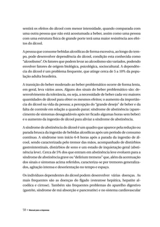 sentirá os efeitos do álcool com menor intensidade, quando comparada com
uma outra pessoa que não está acostumada a beber, assim como uma pessoa
com uma estrutura física de grande porte terá uma maior resistência aos efei-
tos do álcool.

A pessoa que consome bebidas alcoólicas de forma excessiva, ao longo do tem-
po, pode desenvolver dependência do álcool, condição esta conhecida como
“alcoolismo”. Os fatores que podem levar ao alcoolismo são variados, podendo
envolver fatores de origem biológica, psicológica, sociocultural. A dependên-
cia do álcool é um problema frequente, que atinge cerca de 5 a 10% da popu-
lação adulta brasileira.

A transição do beber moderado ao beber problemático ocorre de forma lenta,
em geral, leva vários anos. Alguns dos sinais do beber problemático são: de-
senvolvimento da tolerância, ou seja, a necessidade de beber cada vez maiores
quantidades de álcool para obter os mesmos efeitos; o aumento da importân-
cia do álcool na vida da pessoa; a percepção do “grande desejo” de beber e da
falta de controle em relação a quando parar; síndrome de abstinência (apare-
cimento de sintomas desagradáveis após ter ficado algumas horas sem beber)
e o aumento da ingestão de álcool para aliviar a síndrome de abstinência.

A síndrome de abstinência do álcool é um quadro que aparece pela redução ou
parada brusca da ingestão de bebidas alcoólicas após um período de consumo
contínuo. A síndrome tem início 6-8 horas após a parada da ingestão de ál-
cool, sendo caracterizada pelo tremor das mãos, acompanhado de distúrbios
gastrointestinais, distúrbios de sono e um estado de inquietação geral (absti-
nência leve). Cerca de 5% dos que entram em abstinência leve evoluem para a
síndrome de abstinência grave ou “delirium tremens” que, além da acentuação
dos sinais e sintomas acima referidos, caracteriza-se por tremores generaliza-
dos, agitação intensa e desorientação no tempo e espaço.

Os indivíduos dependentes do álcool podem desenvolver várias doenças. As
mais frequentes são as doenças do fígado (esteatose hepática, hepatite al-
coólica e cirrose). Também são frequentes problemas do aparelho digestivo
(gastrite, síndrome de má absorção e pancreatite) e no sistema cardiovascular




58 » Manual para a imprensa
 