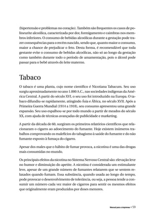 (hipertensão e problemas no coração). Também são frequentes os casos de po-
lineurite alcoólica, caracterizada por dor, formigamento e caimbras nos mem-
bros inferiores. O consumo de bebidas alcoólicas durante a gestação pode tra-
zer consequências para o recém nascido, sendo que, quanto maior o consumo,
maior a chance de prejudicar o feto. Desta forma, é recomendável que toda
gestante evite o consumo de bebidas alcoólicas, não só ao longo da gestação
como também durante todo o período de amamentação, pois o álcool pode
passar para o bebê através do leite materno.



Tabaco
O tabaco é uma planta, cujo nome científico é Nicotiana Tabacum. Seu uso
surgiu aproximadamente no ano 1.000 A.C., nas sociedades indígenas da Amé-
rica Central. A partir do século XVI, o seu uso foi introduzido na Europa. O ta-
baco difundiu-se rapidamente, atingindo Ásia e África, no século XVII. Após a
Primeira Guerra Mundial (1914 a 1918), seu consumo apresentou uma grande
expansão. Seu uso espalhou-se por todo mundo a partir de meados do século
XX, com ajuda de técnicas avançadas de publicidade e marketing.

A partir da década de 60, surgiram os primeiros relatórios científicos que rela-
cionaram o cigarro ao adoecimento do fumante. Hoje existem inúmeros tra-
balhos comprovando os malefícios do tabagismo à saúde do fumante e do não
fumante exposto à fumaça do cigarro.

Apesar dos males que o hábito de fumar provoca, a nicotina é uma das drogas
mais consumidas no mundo.

Os principais efeitos da nicotina no Sistema Nervoso Central são: elevação leve
no humor e diminuição do apetite. A nicotina é considerada um estimulante
leve, apesar de um grande número de fumantes relatarem que se sentem re-
laxados quando fumam. Essa substância, quando usada ao longo do tempo,
pode provocar o desenvolvimento de tolerância, ou seja, a pessoa tende a con-
sumir um número cada vez maior de cigarros para sentir os mesmos efeitos
que originalmente eram produzidos por doses menores.




                                                              Manual para a imprensa   « 59
 