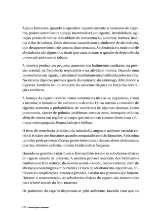 Alguns fumantes, quando suspendem repentinamente o consumo de cigar-
ros, podem sentir fissura (desejo incontrolável por cigarro), irritabilidade, agi-
tação, prisão de ventre, dificuldade de concentração, sudorese, tontura, insô-
nia e dor de cabeça. Esses sintomas caracterizam a síndrome de abstinência,
que desaparece dentro de uma ou duas semanas. A tolerância e a síndrome de
abstinência são alguns dos sinais que caracterizam o quadro de dependência
provocado pelo uso de tabaco.

A nicotina produz um pequeno aumento nos batimentos cardíacos, na pres-
são arterial, na frequência respiratória e na atividade motora. Quando uma
pessoa fuma um cigarro, a nicotina é imediatamente distribuída pelos tecidos.
No sistema digestivo provoca queda da contração do estômago, dificultando a
digestão. Também há um aumento da vasoconstricção e na força das contra-
ções cardíacas.

A fumaça do cigarro contém várias substâncias tóxicas ao organismo, como
a nicotina, o monóxido de carbono e o alcatrão. O uso intenso e constante de
cigarros aumenta a probabilidade de ocorrência de algumas doenças, como
pneumonia, câncer de pulmão, problemas coronarianos, bronquite crônica,
além de câncer em regiões do corpo que entram em contato direto com a fu-
maça, como garganta, língua, laringe e esôfago.

O risco de ocorrência de infarto do miocárdio, angina e acidente vascular ce-
rebral é maior nos fumantes quando comparado aos não fumantes. A nicotina
também pode provocar úlceras gastro-intestinais, náuseas, dores abdominais,
diarréia, vômitos, cefaléia, tontura, bradicardia e fraqueza.

Quando na gravidez a mãe fuma o feto também recebe as substâncias tóxicas
do cigarro através da placenta. A nicotina provoca aumento dos batimentos
cardíacos no feto, redução do peso do recém-nascido, menor estatura, além de
alterações neurológicas importantes. O risco de abortamento espontâneo, en-
tre outras complicações durante a gravidez, é maior nas gestantes que fumam.
Durante a amamentação, as substâncias tóxicas do cigarro são transmitidas
para o bebê através do leite materno.

Os poluentes do cigarro dispersam-se pelo ambiente, fazendo com que os



60 » Manual para a imprensa
 