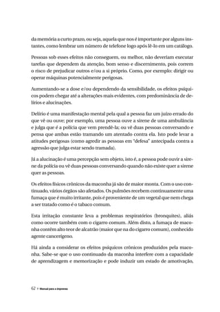 da memória a curto prazo, ou seja, aquela que nos é importante por alguns ins-
tantes, como lembrar um número de telefone logo após lê-lo em um catálogo.

Pessoas sob esses efeitos não conseguem, ou melhor, não deveriam executar
tarefas que dependem da atenção, bom senso e discernimento, pois correm
o risco de prejudicar outros e/ou a si próprio. Como, por exemplo: dirigir ou
operar máquinas potencialmente perigosas.

Aumentando-se a dose e/ou dependendo da sensibilidade, os efeitos psíqui-
cos podem chegar até a alterações mais evidentes, com predominância de de-
lírios e alucinações.

Delírio é uma manifestação mental pela qual a pessoa faz um juízo errado do
que vê ou ouve; por exemplo, uma pessoa ouve a sirene de uma ambulância
e julga que é a polícia que vem prendê-la; ou vê duas pessoas conversando e
pensa que ambas estão tramando um atentado contra ela. Isto pode levar a
atitudes perigosas (como agredir as pessoas em “defesa” antecipada contra a
agressão que julga estar sendo tramada).

Já a alucinação é uma percepção sem objeto, isto é, a pessoa pode ouvir a sire-
ne da polícia ou vê duas pessoas conversando quando não existe quer a sirene
quer as pessoas.

Os efeitos físicos crônicos da maconha já são de maior monta. Com o uso con-
tinuado, vários órgãos são afetados. Os pulmões recebem continuamente uma
fumaça que é muito irritante, pois é proveniente de um vegetal que nem chega
a ser tratado como é o tabaco comum.

Esta irritação constante leva a problemas respiratórios (bronquites), aliás
como ocorre também com o cigarro comum. Além disto, a fumaça de maco-
nha contêm alto teor de alcatrão (maior que na do cigarro comum), conhecido
agente cancerígeno.

Há ainda a considerar os efeitos psíquicos crônicos produzidos pela maco-
nha. Sabe-se que o uso continuado da maconha interfere com a capacidade
de aprendizagem e memorização e pode induzir um estado de amotivação,




62 » Manual para a imprensa
 