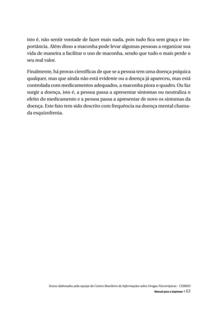 isto é, não sentir vontade de fazer mais nada, pois tudo fica sem graça e im-
portância. Além disso a maconha pode levar algumas pessoas a organizar sua
vida de maneira a facilitar o uso de maconha, sendo que tudo o mais perde o
seu real valor.

Finalmente, há provas científicas de que se a pessoa tem uma doença psíquica
qualquer, mas que ainda não está evidente ou a doença já apareceu, mas está
controlada com medicamentos adequados, a maconha piora o quadro. Ou faz
surgir a doença, isto é, a pessoa passa a apresentar sintomas ou neutraliza o
efeito do medicamento e a pessoa passa a apresentar de novo os sintomas da
doença. Este fato tem sido descrito com frequência na doença mental chama-
da esquizofrenia.




          Textos elaborados pela equipe do Centro Brasileiro de Informações sobre Drogas Psicotrópicas - CEBRID
                                                                                     Manual para a imprensa   « 63
 
