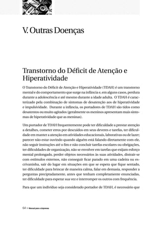 V. Outras Doenças



Transtorno do Déficit de Atenção e
Hiperatividade
O Transtorno do Déficit de Atenção e Hiperatividade (TDAH) é um transtorno
mental e do comportamento que surge na infância e, em alguns casos, perdura
durante a adolescência e até mesmo durante a idade adulta. O TDAH é carac-
terizado pela combinação de sintomas de desatenção aos de hiperatividade
e impulsividade. Durante a infância, os portadores de TDAH são tidos como
desatentos ou muito agitados (geralmente os meninos apresentam mais sinto-
mas de hiperatividade que as meninas).

Um portador de TDAH frequentemente pode ter dificuldade a prestar atenção
a detalhes, cometer erros por descuidos em seus deveres e tarefas, ter dificul-
dade em manter a atenção em atividades educacionais, laborativas ou de lazer;
parecer não estar ouvindo quando alguém está falando diretamente com ele,
não seguir instruções até o fim e não concluir tarefas escolares ou obrigações,
ter dificuldades de organização, não se envolver em tarefas que exijam esforço
mental prolongado, perder objetos necessários às suas atividades, distrair-se
com estímulos externos, não conseguir ficar parado em uma cadeira ou es-
crivaninha, sair do lugar em situações em que se espera que fique sentado,
ter dificuldade para brincar de maneira calma, falar em demasia, responder a
perguntas preciptadamente, antes que tenham completamente enunciadas,
ter dificuldade para esperar sua vez e interromper os outros com frequência.

Para que um indivíduo seja considerado portador de TDAH, é necessário que




64 » Manual para a imprensa
 