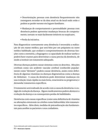 • Desorientação: pessoas com demência frequentemente não
          conseguem recordar-se da data atual ou do local onde estão e
          podem se perder mesmo em lugares familiares.

          • Mudanças de comportamento e personalidade: pessoas com
          demência podem apresentar mudanças bruscas de comporta-
          mento, tornam-se mais facilmente irritáveis ou suspicazes.

          • Perda da iniciativa.

Para diagnosticar corretamente uma demência é necessária a realiza-
ção de um exame médico, que será feito por um psiquiatra ou outro
médico habilitado, que avaliará o comprometimento de diversas fun-
ções como a memória, a linguagem e a capacidade de realizar tarefas e
poderá fazer exames para determinar a causa precisa da demência, de
modo a instituir um tratamento adequado.

Diversas doenças podem causar sintomas como os descritos. Afecções
cerebrais como um acidente vascular cerebral (conhecido popular-
mente como “derrame”) podem causar demência, assim como defici-
ência de algumas vitaminas ou doenças degenerativas como a doença
de Alzheimer. A causa da demência pode determinar mudanças em
sua evolução (mais rápida ou mais lenta, estacionária ou progressiva) e
demandar tratamentos específicos.

O tratamento será realizado de acordo com a causa da demência e o es-
tágio de evolução da doença. Alguns medicamentos podem alentecer a
evolução da doença e as consequentes perdas de habilidades.

Demências com causas específicas (como uma deficiência de vitamina
ou alterações estruturais no cérebro como hidrocefalia) têm tratamen-
tos específicos. Além disto, medidas de psicoeducação são fundamen-
tais para auxiliar os pacientes e seus cuidadores.




Textos elaborados pelo médico psiquiatra Antonio Leandro Nascimento
66 » Manual para a imprensa
 