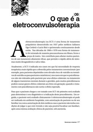 [09]
             O que é a
 eletroconvulsoterapia



A
               eletroconvulsoterapia (ou ECT) é uma forma de tratamento
               psiquiátrico desenvolvido em 1937 pelos médicos italianos
               Ugo Cerletti e Lucio Bini e aprimorada continuamente desde
               então. Nas décadas de 1960 e 1970 esta forma de tratamen-
               to foi retratada de maneira preconceituosa em filmes, livros e
                 peças de teatro. Isto contribuiu para afastar muitos pacien-
tes de um tratamento altamente eficaz, que permite o rápido alívio de sinto-
mas muito desagradáveis e salva vidas.

Atualmente, a ECT é indicada nos casos em que há necessidade de resposta
terapêutica mais rápida que a oferecida pelos tratamentos convencionais (por
exemplo, para pacientes deprimidos com elevado risco de suicídio ou tentati-
vas de suicídio ou para pacientes catatônicos); nos casos em que os psicofárma-
cos não são tolerados pelo paciente por seus efeitos colaterais; no tratamento
de alguns transtornos mentais durante a gravidez, pois muitos psicofármacos
podem causar graves efeitos colaterais aos fetos em gestação; quando o trata-
mento com psicofármacos não surtiu o efeito esperado.

Para que o paciente chegue a ser tratado com ECT ele primeiro será avaliado
para determinar o seu diagnóstico e a indicação deste procedimento. Em se-
guida, o paciente será avaliado clinicamente A eletroconvulsoterapia só pode
ser realizada em ambiente hospitalar, com autorização do paciente ou de seu
familiar (ou com a autorização de dois médicos caso o paciente não tenha con-
dições de julgar o que está vivendo e não seja possível localizar um familiar),
após uma extensa avaliação clínica do paciente, sob anestesia.




                                                             Manual para a imprensa   « 67
 