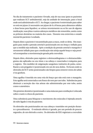 No dia do tratamento o paciente é levado, seja de sua casa (para os pacientes
que realizam ECT ambulatorial), seja da unidade de internação, para o local
onde será administrado o ECT. Ao chegar, o paciente é entrevistado para saber
se está em jejum (é necessário um jejum de 6 a 8 horas para alimentos sólidos
e duas horas para líquidos), se urinou recentemente ou se fez uso de alguma
medicação; suas jóias e outros adereços metálicos são removidos, assim como
as próteses dentárias na maioria dos casos. Durante esta entrevista o estado
mental do paciente é avaliado.

Depois disto o paciente é encaminhado para a maca, onde se deita. Um man-
guito para medir a pressão arterial é posicionado em seu braço e inflado para
que a medida seja realizada. Após a medição da pressão arterial o manguito é
novamente inflado para que a medicação não atinja aquele braço e seja possí-
vel acompanhar a movimentação gerada pela convulsão.

Depois disto, eletrodos para registrar o eletrocardiograma e o eletroencefalo-
grama são aplicados no seu tórax e na cabeça e conectados à máquina para
o registro. Um medidor de oxigenação sanguínea (oxímetro de pulso, seme-
lhante a um pregador) é posicionado em um de seus dedos. Os locais onde os
eletrodos de ECT serão posicionados são limpos para remover restos de sabão
e/ou gordura.

Uma agulha é inserida em uma veia do braço que não está com o manguito.
Esta agulha será conectada a um frasco de soro por um tubo. Substâncias para
diminuir a secreção das vias aéreas são administradas por este tubo, assim
como o anestésico.

Um protetor dentário é posicionado e uma máscara para ventilação é colocada
sobre o nariz e a boca do paciente.

Uma substância para bloquear o movimento dos músculos é injetada através
do tubo ligado à veia do paciente.

Os eletrodos são posicionados em sua cabeça e mantidos em posição duran-
te o procedimento. O estímulo elétrico é gerado, por um período de poucos
segundos, de um eletrodo a outro. Os eletrodos de EEG registram a convulsão




68 » Manual para a imprensa
 