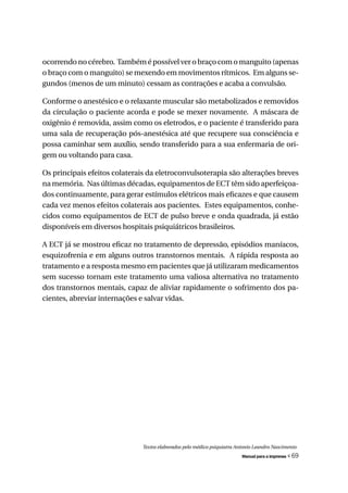 ocorrendo no cérebro. Também é possível ver o braço com o manguito (apenas
o braço com o manguito) se mexendo em movimentos rítmicos. Em alguns se-
gundos (menos de um minuto) cessam as contrações e acaba a convulsão.

Conforme o anestésico e o relaxante muscular são metabolizados e removidos
da circulação o paciente acorda e pode se mexer novamente. A máscara de
oxigênio é removida, assim como os eletrodos, e o paciente é transferido para
uma sala de recuperação pós-anestésica até que recupere sua consciência e
possa caminhar sem auxílio, sendo transferido para a sua enfermaria de ori-
gem ou voltando para casa.

Os principais efeitos colaterais da eletroconvulsoterapia são alterações breves
na memória. Nas últimas décadas, equipamentos de ECT têm sido aperfeiçoa-
dos continuamente, para gerar estímulos elétricos mais eficazes e que causem
cada vez menos efeitos colaterais aos pacientes. Estes equipamentos, conhe-
cidos como equipamentos de ECT de pulso breve e onda quadrada, já estão
disponíveis em diversos hospitais psiquiátricos brasileiros.

A ECT já se mostrou eficaz no tratamento de depressão, episódios maníacos,
esquizofrenia e em alguns outros transtornos mentais. A rápida resposta ao
tratamento e a resposta mesmo em pacientes que já utilizaram medicamentos
sem sucesso tornam este tratamento uma valiosa alternativa no tratamento
dos transtornos mentais, capaz de aliviar rapidamente o sofrimento dos pa-
cientes, abreviar internações e salvar vidas.




                              Textos elaborados pelo médico psiquiatra Antonio Leandro Nascimento
                                                                         Manual para a imprensa   « 69
 