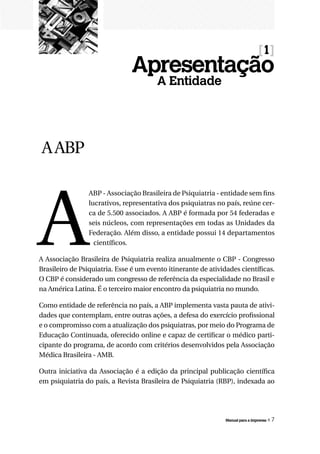 [1]
                               Apresentação
                                        A Entidade




 A ABP




A
                 ABP - Associação Brasileira de Psiquiatria - entidade sem fins
                 lucrativos, representativa dos psiquiatras no país, reúne cer-
                 ca de 5.500 associados. A ABP é formada por 54 federadas e
                 seis núcleos, com representações em todas as Unidades da
                 Federação. Além disso, a entidade possui 14 departamentos
                   científicos.

A Associação Brasileira de Psiquiatria realiza anualmente o CBP - Congresso
Brasileiro de Psiquiatria. Esse é um evento itinerante de atividades científicas.
O CBP é considerado um congresso de referência da especialidade no Brasil e
na América Latina. É o terceiro maior encontro da psiquiatria no mundo.

Como entidade de referência no país, a ABP implementa vasta pauta de ativi-
dades que contemplam, entre outras ações, a defesa do exercício profissional
e o compromisso com a atualização dos psiquiatras, por meio do Programa de
Educação Continuada, oferecido online e capaz de certificar o médico parti-
cipante do programa, de acordo com critérios desenvolvidos pela Associação
Médica Brasileira - AMB.

Outra iniciativa da Associação é a edição da principal publicação científica
em psiquiatria do país, a Revista Brasileira de Psiquiatria (RBP), indexada ao




                                                                Manual para a imprensa   «7
 
