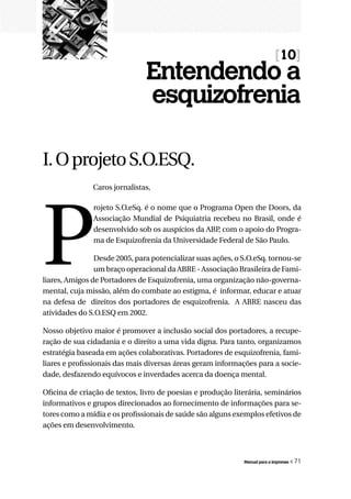 [10]
                               Entendendo a
                               esquizofrenia

I. O projeto S.O.ESQ.
               Caros jornalistas,




P
               rojeto S.O.eSq. é o nome que o Programa Open the Doors, da
               Associação Mundial de Psiquiatria recebeu no Brasil, onde é
               desenvolvido sob os auspícios da ABP com o apoio do Progra-
                                                   ,
               ma de Esquizofrenia da Universidade Federal de São Paulo.

                Desde 2005, para potencializar suas ações, o S.O.eSq. tornou-se
                um braço operacional da ABRE - Associação Brasileira de Fami-
liares, Amigos de Portadores de Esquizofrenia, uma organização não-governa-
mental, cuja missão, além do combate ao estigma, é informar, educar e atuar
na defesa de direitos dos portadores de esquizofrenia. A ABRE nasceu das
atividades do S.O.ESQ em 2002.

Nosso objetivo maior é promover a inclusão social dos portadores, a recupe-
ração de sua cidadania e o direito a uma vida digna. Para tanto, organizamos
estratégia baseada em ações colaborativas. Portadores de esquizofrenia, fami-
liares e profissionais das mais diversas áreas geram informações para a socie-
dade, desfazendo equívocos e inverdades acerca da doença mental.

Oficina de criação de textos, livro de poesias e produção literária, seminários
informativos e grupos direcionados ao fornecimento de informações para se-
tores como a mídia e os profissionais de saúde são alguns exemplos efetivos de
ações em desenvolvimento.



                                                             Manual para a imprensa   « 71
 