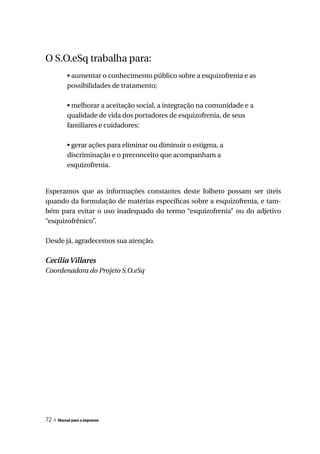 O S.O.eSq trabalha para:
          • aumentar o conhecimento público sobre a esquizofrenia e as
          possibilidades de tratamento;

          • melhorar a aceitação social, a integração na comunidade e a
          qualidade de vida dos portadores de esquizofrenia, de seus
          familiares e cuidadores;

          • gerar ações para eliminar ou diminuir o estigma, a
          discriminação e o preconceito que acompanham a
          esquizofrenia.


Esperamos que as informações constantes deste folheto possam ser úteis
quando da formulação de matérias específicas sobre a esquizofrenia, e tam-
bém para evitar o uso inadequado do termo “esquizofrenia” ou do adjetivo
“esquizofrênico”.

Desde já, agradecemos sua atenção.

Cecília Villares
Coordenadora do Projeto S.O.eSq




72 » Manual para a imprensa
 