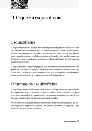 II. O que é a esquizofrenia




Esquizofrenia
A esquizofrenia é uma doença mental complexa e intrigrante, cujas causas não
são ainda totalmente conhecidas. As manifestações da doença são muito va-
riáveis, mas, no geral, os portadores apresentam períodos em que têm dificul-
dade para distinguir o real do imaginado e podem vivenciar mudanças na sua
forma de pensar e sentir, com prejuízo das relações afetivas e do desempenho
profissional e social.

A esquizofrenia é uma doença grave, que acarreta muito sofrimento para seu
portador, sua família e amigos. Quanto antes for detectada e for iniciado seu
tratamento, melhor será sua evolução, ainda que frequentemente seja neces-
sário que o tratamento se estenda por toda a vida do paciente.



Sintomas da esquizofrenia
A esquizofrenia se manifesta por meio de uma série de sintomas. Nenhum de-
les, no entanto, aparece unicamente nos portadores desse transtorno: os mes-
mos sintomas podem ser encontrados em outros transtornos mentais. É por
isso que o diagnóstico da doença não é tarefa simples.

Os sintomas da esquizofrenia usualmente são divididos em categorias (positi-
vos, negativos, cognitivos e afetivos). Os termos “positivos” e “negativos” não
indicam “bons” e “maus” sintomas.




                                                             Manual para a imprensa   « 73
 