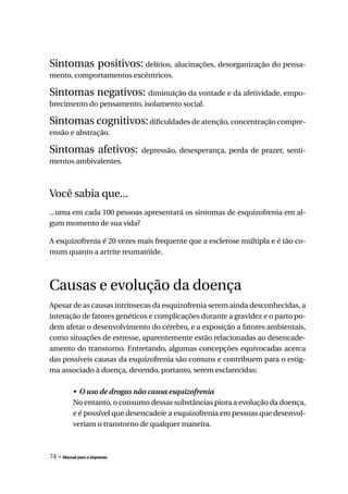 Sintomas positivos: delírios, alucinações, desorganização do pensa-
mento, comportamentos excêntricos.

Sintomas negativos: diminuição da vontade e da afetividade, empo-
brecimento do pensamento, isolamento social.

Sintomas cognitivos: dificuldades de atenção, concentração compre-
ensão e abstração.

Sintomas afetivos:            depressão, desesperança, perda de prazer, senti-
mentos ambivalentes.



Você sabia que...
...uma em cada 100 pessoas apresentará os sintomas de esquizofrenia em al-
gum momento de sua vida?

A esquizofrenia é 20 vezes mais frequente que a esclerose múltipla e é tão co-
mum quanto a artrite reumatóide.



Causas e evolução da doença
Apesar de as causas intrínsecas da esquizofrenia serem ainda desconhecidas, a
interação de fatores genéticos e complicações durante a gravidez e o parto po-
dem afetar o desenvolvimento do cérebro, e a exposição a fatores ambientais,
como situações de estresse, aparentemente estão relacionadas ao desencade-
amento do transtorno. Entretando, algumas concepções equivocadas acerca
das possíveis causas da esquizofrenia são comuns e contribuem para o estig-
ma associado à doença, devendo, portanto, serem esclarecidas:

          •	 O	uso	de	drogas	não	causa	esquizofrenia
          No entanto, o consumo dessas substâncias piora a evolução da doença,
          e é possível que desencadeie a esquizofrenia em pessoas que desenvol-
          veriam o transtorno de qualquer maneira.



74 » Manual para a imprensa
 