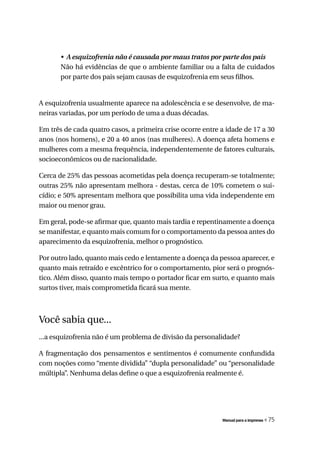 •	 A	esquizofrenia	não	é	causada	por	maus	tratos	por	parte	dos	pais
       Não há evidências de que o ambiente familiar ou a falta de cuidados
       por parte dos pais sejam causas de esquizofrenia em seus filhos.


A esquizofrenia usualmente aparece na adolescência e se desenvolve, de ma-
neiras variadas, por um período de uma a duas décadas.

Em três de cada quatro casos, a primeira crise ocorre entre a idade de 17 a 30
anos (nos homens), e 20 a 40 anos (nas mulheres). A doença afeta homens e
mulheres com a mesma frequência, independentemente de fatores culturais,
socioeconômicos ou de nacionalidade.

Cerca de 25% das pessoas acometidas pela doença recuperam-se totalmente;
outras 25% não apresentam melhora - destas, cerca de 10% cometem o sui-
cídio; e 50% apresentam melhora que possibilita uma vida independente em
maior ou menor grau.

Em geral, pode-se afirmar que, quanto mais tardia e repentinamente a doença
se manifestar, e quanto mais comum for o comportamento da pessoa antes do
aparecimento da esquizofrenia, melhor o prognóstico.

Por outro lado, quanto mais cedo e lentamente a doença da pessoa aparecer, e
quanto mais retraído e excêntrico for o comportamento, pior será o prognós-
tico. Além disso, quanto mais tempo o portador ficar em surto, e quanto mais
surtos tiver, mais comprometida ficará sua mente.



Você sabia que...
...a esquizofrenia não é um problema de divisão da personalidade?

A fragmentação dos pensamentos e sentimentos é comumente confundida
com noções como “mente dividida” “dupla personalidade” ou “personalidade
múltipla”. Nenhuma delas define o que a esquizofrenia realmente é.




                                                            Manual para a imprensa   « 75
 