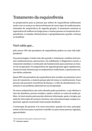 Tratamento da esquizofrenia
As perspectativas para as pessoas que sofrem de esquizofrenia melhoraram
muito com os avanços no desenvolvimento de novos tipos de medicamentos,
chamados de antipsicóticos de segunda geração. O tratamento aumenta as
expectativas de melhora no longo prazo, e muitas pessoas se recuperam da es-
quizofrenia, se tratadas eficientemente e apropriadamente quando a doença
se manifesta.



Você sabia que...
pelo menos 50% dos portadores de esquizofrenia podem ter uma vida inde-
pendente?

Essa porcentagem é ainda mais alta quando o tratamento combina interven-
ções medicamentosas, psicosociais e de reabilitação. O diagnóstico correto, o
tratamento imediato e continuado são fundamentais para aumentar as chan-
ces de recuperação. Os antipsicóticos de segunda geração agem rapidamente,
atuam em mais sintomas que os antipsicóticos tradicionais, e apresentam me-
nos efeitos colaterais.

Quase 80% dos portadores de esquizofrenia têm recaídas nos primeiros cinco
anos de tratamento, a maioria porque pára de tomar os medicamentos. Essas
pessoas não possuem consciência da doença, e o fato de abandonarem o tra-
tamento é um problema adicional em sua recuperação.

Os novos antipsicóticos são mais tolerados pelos portadores, o que diminui o
risco de abandono, previne recaídas e ajuda a reduzir os custos de saúde pú-
blica. As intervenções psicossociais oferecem informação, apoio e terapia, por
meio de vários tipos de serviços e técnicas, tais como psicoterapia, terapia ocu-
pacional, suporte vocacional e intervenções familiares.

A internação do paciente é às vezes necessária, quando em surto, principal-
mente se há riscos para o paciente (suicídio) ou para outras pessoas (agitação,
agressividade).


Trecho subtraído do Manual para a Imprensa do S.O.eSQ.
76 » Manual para a imprensa
 