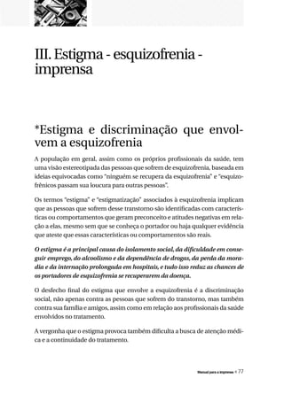 III. Estigma - esquizofrenia -
imprensa



*Estigma e discriminação que envol-
vem a esquizofrenia
A população em geral, assim como os próprios profissionais da saúde, tem
uma visão estereotipada das pessoas que sofrem de esquizofrenia, baseada em
ideias equivocadas como “ninguém se recupera da esquizofrenia” e “esquizo-
frênicos passam sua loucura para outras pessoas”.

Os termos “estigma” e “estigmatização” associados à esquizofrenia implicam
que as pessoas que sofrem desse transtorno são identificadas com caracterís-
ticas ou comportamentos que geram preconceito e atitudes negativas em rela-
ção a elas, mesmo sem que se conheça o portador ou haja qualquer evidência
que ateste que essas características ou comportamentos são reais.

O	estigma	é	a	principal	causa	do	isolamento	social,	da	dificuldade	em	conse-
guir	emprego,	do	alcoolismo	e	da	dependência	de	drogas,	da	perda	da	mora-
dia	e	da	internação	prolongada	em	hospitais,	e	tudo	isso	reduz	as	chances	de	
os	portadores	de	esquizofrenia	se	recuperarem	da	doença.

O desfecho final do estigma que envolve a esquizofrenia é a discriminação
social, não apenas contra as pessoas que sofrem do transtorno, mas também
contra sua família e amigos, assim como em relação aos profissionais da saúde
envolvidos no tratamento.

A vergonha que o estigma provoca também dificulta a busca de atenção médi-
ca e a continuidade do tratamento.




                                                           Manual para a imprensa   « 77
 