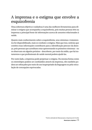 A imprensa e o estigma que envolve a
esquizofrenia
Uma cobertura objetiva e cuidadosa é uma das melhores ferramentas para eli-
minar o estigma que acompanha a esquizofrenia, pois muitas pessoas têm na
imprensa a principal fonte de informações acerca de assuntos relacionados à
saúde.

Quanto mais conhecimento sobre a esquizofrenia, seus sintomas e tratamen-
tos for disponibilizado, mais se combate o estigma. Mais que isso, notícias que
contêm essas informações contribuem para a identificação precoce da doen-
ça, pois pessoas que acreditam estar apresentando os primeiros sintomas - ou
os observam em alguém próximo - descobrem, por meio da mídia, que há tra-
tamentos e que profissionais de saúde mental podem ajudá-las.

Por outro lado, a imprensa pode perpetuar o estigma. Da mesma forma como
os estereótipos podem ser combatidos através da imprensa, eles também po-
dem ser reforçados por meio do uso inapropriado da linguagem ou pela veicu-
lação de concepções equivocadas.




                                        *Trecho subtraído do Manual para a Imprensa do S.O.eSQ.
                                                                      Manual para a imprensa   « 79
 