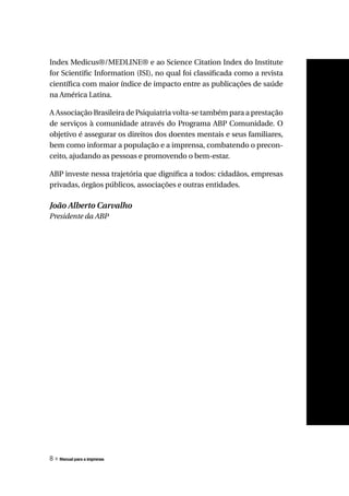 Index Medicus®/MEDLINE® e ao Science Citation Index do Institute
for Scientific Information (ISI), no qual foi classificada como a revista
científica com maior índice de impacto entre as publicações de saúde
na América Latina.

A Associação Brasileira de Psiquiatria volta-se também para a prestação
de serviços à comunidade através do Programa ABP Comunidade. O
objetivo é assegurar os direitos dos doentes mentais e seus familiares,
bem como informar a população e a imprensa, combatendo o precon-
ceito, ajudando as pessoas e promovendo o bem-estar.

ABP investe nessa trajetória que dignifica a todos: cidadãos, empresas
privadas, órgãos públicos, associações e outras entidades.

João Alberto Carvalho
Presidente da ABP




8 » Manual para a imprensa
 