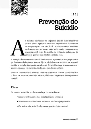 [11]

                               Prevenção do
                                    Suicídio


A
                s matérias veiculadas na imprensa podem tanto incentivar
                quanto ajudar a prevenir o suicídio. Dependendo do enfoque,
                uma reportagem pode contribuir com um aumento no núme-
                ro de casos, ou, por outro lado, pode ajudar pessoas que se
                encontram sob risco de suicídio ou enlutadas pela perda de
                um ente querido que pôs fim à própria vida.

A inserção do tema neste manual visa fomentar a parceria entre psiquiatras e
profissionais da imprensa, com o objetivo de informar e, sempre que possível,
auxiliar a população exposta ou sob risco de suicídio. Aqui se encontram su-
gestões calcadas em experiência clínica e estudos científicos.

Notícias sobre suicídio trazem à tona um conhecido dilema: como conciliar
o dever de informar, sem ferir a susceptibilidade das pessoas e sem provocar
danos?



Dicas
Ao montar a matéria, ponha-se no lugar do outro. Pense:

       • Nos que enfrentam o luto por alguém que se matou

       • Nos que estão vulneráveis, pensando em tirar a própria vida.

       • Considere a inclusão de algumas sugestões deste manual.




                                                            Manual para a imprensa   « 81
 