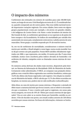 O impacto dos números
Coeficientes são estimados em número de suicídios para cada 100.000 habi-
tantes, ao longo de um ano. O do Brasil gira em torno de 4,5. É considerado bai-
xo, quando comparado aos de outros países. Mas essa média nacional escon-
de importantes variações regionais. Em certas cidades, bem como em alguns
grupos populacionais (como por exemplo, o de jovens em grandes cidades,
o de indígenas do Centro-Oeste e do Norte e entre lavradores do interior do
Rio Grande do Sul), os coeficientes aproximam-se ou superam os de países do
leste europeu e da Escandinávia. Os índices de mortalidade por suicídio têm
aumentado em nosso país, notadamente entre jovens e adultos jovens do sexo
masculino. Nesse grupo, o suicídio responde por 3% do total de mortes.

Se, em vez de coeficiente de mortalidade, considerarmos o número total de
mortes por suicídio, o Brasil atingirá o nono lugar, numa escala mundial. Isso
se dá por sermos um país populoso. Foram 8639 suicídios oficialmente regis-
trados em 2006, o que representa, em média, 24 mortes por dia. É uma triste
realidade, muitas vezes encoberta pelos índices elevados de homicídio e de
acidentes de trânsito, campeões entre as chamadas causas externas de mor-
talidade.

Os números acima derivam dos dados mais recentes, disponíveis pela Inter-
net, no Sistema de Informação de Mortalidade (SIM) do Ministério da Saúde.
Certamente estão subestimados. O IBGE, ao comparar suas projeções demo-
gráficas com o total de óbitos registrados nos cartórios brasileiros, estima que
15,6% dos óbitos não foram registrados (sub-registro). Em relação às estatísti-
cas do Ministério da Saúde, o IBGE calcula que 13,7% dos óbitos ocorridos em
hospitais, no mesmo ano, podem não ter sido notificados (subnotificação).

Além disso, no caso de mortes por causas externas, é frequente o atestado de
óbito trazer a natureza da lesão que levou à morte, sem se referir à circunstân-
cia que a ocasionou. É esse o motivo pelo qual se registram, em nosso país,
nessa categoria, em torno de 10% de “óbitos por causas externas de tipo igno-
rados”. Fica-se sem saber se as mortes foram por homicídio, suicídio ou aci-
dente. A fim de elucidar esse ponto, um estudo avaliou amostra de 320 óbitos
ocorridos por causas externas. Em busca de informações, visitaram-se Institu-


82 » Manual para a imprensa
 