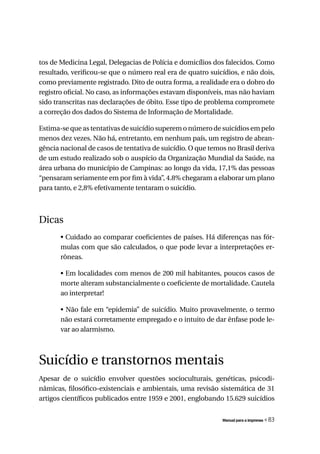 tos de Medicina Legal, Delegacias de Polícia e domicílios dos falecidos. Como
resultado, verificou-se que o número real era de quatro suicídios, e não dois,
como previamente registrado. Dito de outra forma, a realidade era o dobro do
registro oficial. No caso, as informações estavam disponíveis, mas não haviam
sido transcritas nas declarações de óbito. Esse tipo de problema compromete
a correção dos dados do Sistema de Informação de Mortalidade.

Estima-se que as tentativas de suicídio superem o número de suicídios em pelo
menos dez vezes. Não há, entretanto, em nenhum país, um registro de abran-
gência nacional de casos de tentativa de suicídio. O que temos no Brasil deriva
de um estudo realizado sob o auspício da Organização Mundial da Saúde, na
área urbana do município de Campinas: ao longo da vida, 17,1% das pessoas
“pensaram seriamente em por fim à vida”, 4.8% chegaram a elaborar um plano
para tanto, e 2,8% efetivamente tentaram o suicídio.



Dicas
       • Cuidado ao comparar coeficientes de países. Há diferenças nas fór-
       mulas com que são calculados, o que pode levar a interpretações er-
       rôneas.

       • Em localidades com menos de 200 mil habitantes, poucos casos de
       morte alteram substancialmente o coeficiente de mortalidade. Cautela
       ao interpretar!

       • Não fale em “epidemia” de suicídio. Muito provavelmente, o termo
       não estará corretamente empregado e o intuito de dar ênfase pode le-
       var ao alarmismo.



Suicídio e transtornos mentais
Apesar de o suicídio envolver questões socioculturais, genéticas, psicodi-
nâmicas, filosófico-existenciais e ambientais, uma revisão sistemática de 31
artigos científicos publicados entre 1959 e 2001, englobando 15.629 suicídios


                                                             Manual para a imprensa   « 83
 