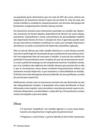 na população geral, demonstrou que em mais de 90% dos casos caberia um
diagnóstico de transtorno mental à época do ato fatal (6). Esse foi mais um
estudo científico a estabelecer, inequivocamente, um elo entre dois grupos de
fenômenos: comportamento suicida e doença mental.

Os transtornos mentais mais comumente associados ao suicídio são: depres-
são, transtorno do humor bipolar, dependência de álcool e de outras drogas
psicoativas. Esquizofrenia e certas características de personalidade também
são importantes fatores de risco. A situação de risco é agravada quando mais
do que uma dessas condições combinam-se, como, por exemplo, depressão e
alcoolismo; ou ainda a coexistência de depressão, ansiedade e agitação.

Não se trata de afirmar que todo suicídio relaciona-se a uma doença mental,
mas não se pode fugir da constatação de que a existência de uma doença men-
tal é um importante fator de risco para o suicídio. A causa de um suicídio em
particular é invariavelmente mais complexa do que um acontecimento recen-
te, como a perda do emprego ou um rompimento amoroso. Condições sociais,
por si só, também não explicam um suicídio. Pessoas que puseram fim à vida
e que se encontravam numa dessas condições frequentemente tinham um
transtorno mental subjacente, o que aumentou a vulnerabilidade ao suicídio.
É útil dar uma visão abrangente da pessoa falecida, de seus problemas, ao lado
de sua luta para superá-los.

Infelizmente, muitas vezes os transtornos mentais não são detectados ou não
são adequadamente tratados. A população seria muito beneficiada se fosse
informada a esse respeito: como reconhecer uma doença mental, quais os tra-
tamentos disponíveis, sua efetividade, e onde obtê-los. Provavelmente, muitos
seriam encorajados a procurar ajuda.



Dicas
          • É incorreto “simplificar” um suicídio, ligando-o a uma causa única.
          Cautela com depoimentos e explicações de primeira hora!

          • Perguntas a serem feitas: a pessoa falecida já havia feito tratamento



84 » Manual para a imprensa
 