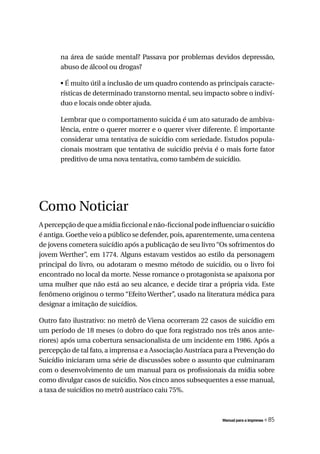 na área de saúde mental? Passava por problemas devidos depressão,
       abuso de álcool ou drogas?

       • É muito útil a inclusão de um quadro contendo as principais caracte-
       rísticas de determinado transtorno mental, seu impacto sobre o indiví-
       duo e locais onde obter ajuda.

       Lembrar que o comportamento suicida é um ato saturado de ambiva-
       lência, entre o querer morrer e o querer viver diferente. É importante
       considerar uma tentativa de suicídio com seriedade. Estudos popula-
       cionais mostram que tentativa de suicídio prévia é o mais forte fator
       preditivo de uma nova tentativa, como também de suicídio.




Como Noticiar
A percepção de que a mídia ficcional e não-ficcional pode influenciar o suicídio
é antiga. Goethe veio a público se defender, pois, aparentemente, uma centena
de jovens cometera suicídio após a publicação de seu livro “Os sofrimentos do
jovem Werther”, em 1774. Alguns estavam vestidos ao estilo da personagem
principal do livro, ou adotaram o mesmo método de suicídio, ou o livro foi
encontrado no local da morte. Nesse romance o protagonista se apaixona por
uma mulher que não está ao seu alcance, e decide tirar a própria vida. Este
fenômeno originou o termo “Efeito Werther”, usado na literatura médica para
designar a imitação de suicídios.

Outro fato ilustrativo: no metrô de Viena ocorreram 22 casos de suicídio em
um período de 18 meses (o dobro do que fora registrado nos três anos ante-
riores) após uma cobertura sensacionalista de um incidente em 1986. Após a
percepção de tal fato, a imprensa e a Associação Austríaca para a Prevenção do
Suicídio iniciaram uma série de discussões sobre o assunto que culminaram
com o desenvolvimento de um manual para os profissionais da mídia sobre
como divulgar casos de suicídio. Nos cinco anos subsequentes a esse manual,
a taxa de suicídios no metrô austríaco caiu 75%.



                                                              Manual para a imprensa   « 85
 