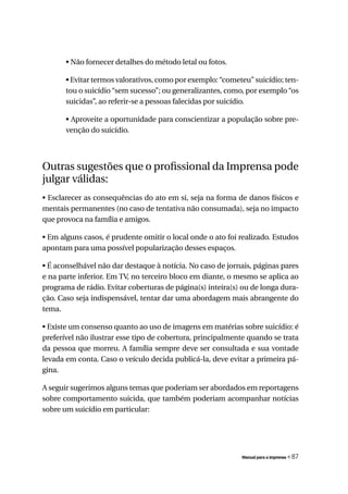 • Não fornecer detalhes do método letal ou fotos.

       • Evitar termos valorativos, como por exemplo: “cometeu” suicídio; ten-
       tou o suicídio “sem sucesso”; ou generalizantes, como, por exemplo “os
       suicidas”, ao referir-se a pessoas falecidas por suicídio.

       • Aproveite a oportunidade para conscientizar a população sobre pre-
       venção do suicídio.




Outras sugestões que o profissional da Imprensa pode
julgar válidas:
• Esclarecer as consequências do ato em si, seja na forma de danos físicos e
mentais permanentes (no caso de tentativa não consumada), seja no impacto
que provoca na família e amigos.

• Em alguns casos, é prudente omitir o local onde o ato foi realizado. Estudos
apontam para uma possível popularização desses espaços.

• É aconselhável não dar destaque à notícia. No caso de jornais, páginas pares
e na parte inferior. Em TV, no terceiro bloco em diante, o mesmo se aplica ao
programa de rádio. Evitar coberturas de página(s) inteira(s) ou de longa dura-
ção. Caso seja indispensável, tentar dar uma abordagem mais abrangente do
tema.

• Existe um consenso quanto ao uso de imagens em matérias sobre suicídio: é
preferível não ilustrar esse tipo de cobertura, principalmente quando se trata
da pessoa que morreu. A família sempre deve ser consultada e sua vontade
levada em conta. Caso o veículo decida publicá-la, deve evitar a primeira pá-
gina.

A seguir sugerimos alguns temas que poderiam ser abordados em reportagens
sobre comportamento suicida, que também poderiam acompanhar notícias
sobre um suicídio em particular:




                                                            Manual para a imprensa   « 87
 