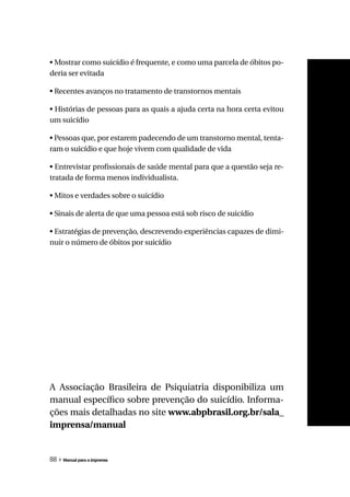• Mostrar como suicídio é frequente, e como uma parcela de óbitos po-
deria ser evitada

• Recentes avanços no tratamento de transtornos mentais

• Histórias de pessoas para as quais a ajuda certa na hora certa evitou
um suicídio

• Pessoas que, por estarem padecendo de um transtorno mental, tenta-
ram o suicídio e que hoje vivem com qualidade de vida

• Entrevistar profissionais de saúde mental para que a questão seja re-
tratada de forma menos individualista.

• Mitos e verdades sobre o suicídio

• Sinais de alerta de que uma pessoa está sob risco de suicídio

• Estratégias de prevenção, descrevendo experiências capazes de dimi-
nuir o número de óbitos por suicídio




A Associação Brasileira de Psiquiatria disponibiliza um
manual específico sobre prevenção do suicídio. Informa-
ções mais detalhadas no site www.abpbrasil.org.br/sala_
imprensa/manual


88 » Manual para a imprensa
 