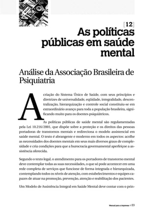 [12]
                     As políticas
              públicas em saúde
                         mental
Análise da Associação Brasileira de
Psiquiatria



A
               criação do Sistema Único de Saúde, com seus princípios e
               diretrizes de universalidade, eqüidade, integralidade, descen-
               tralização, hierarquização e controle social constituiu-se em
               extraordinário avanço para toda a população brasileira, signi-
               ficando muito para os doentes psiquiátricos.

                 As políticas públicas de saúde mental são regulamentadas
pela Lei 10.216/2001, que dispõe sobre a proteção e os direitos das pessoas
portadoras de transtornos mentais e redireciona o modelo assistencial em
saúde mental. O texto é abrangente e moderno em todos os aspectos: acolhe
as necessidades dos doentes mentais em seus mais diversos graus de comple-
xidade e cria condições para que a burocracia governamental aperfeiçoe a as-
sistência oferecida.

Segundo o texto legal, o atendimento para os portadores de transtorno mental
deve contemplar todas as suas necessidades, o que só pode acontecer em uma
rede completa de serviços que funcione de forma integrada e hierarquizada,
contemplando todos os níveis de atenção, com estabelecimentos e equipes ca-
pazes de atuar na promoção, prevenção, atenção e reabilitação dos pacientes.

Um Modelo de Assistência Integral em Saúde Mental deve contar com o prin-




                                                           Manual para a imprensa   « 89
 