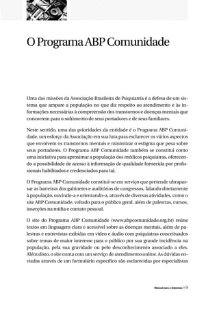 O Programa ABP Comunidade



Uma das missões da Associação Brasileira de Psiquiatria é a defesa de um sis-
tema que ampare a população no que diz respeito ao atendimento e às in-
formações necessárias à compreensão dos transtornos e doenças mentais que
concorrem para o sofrimento de seus portadores e de seus familiares.

Neste sentido, uma das prioridades da entidade é o Programa ABP Comuni-
dade, um esforço da Associação em sua luta para esclarecer os vários aspectos
que envolvem os transtornos mentais e minimizar o estigma que pesa sobre
seus portadores. O Programa ABP Comunidade também se constitui como
uma iniciativa para aproximar a população dos médicos psiquiatras, oferecen-
do a possibilidade de acesso à informação de qualidade fornecida por profis-
sionais habilitados e credenciados para tal.

O Programa ABP Comunidade constitui-se em serviço que pretende ultrapas-
sar as barreiras dos gabinetes e auditórios de congressos, falando diretamente
à população, ouvindo-a e orientando-a, através de diversas atividades, como o
site ABP Comunidade, voltado para o público geral, além de palestras, cursos,
inserções na mídia e contato pessoal.

O site do Programa ABP Comunidade (www.abpcomunidade.org.br) reúne
textos em linguagem clara e acessível sobre as doenças mentais, além de pa-
lestras e entrevistas exibidas em vídeo e áudio com psiquiatras conceituados
sobre temas de maior interesse para o público por sua grande incidência na
população, pela sua gravidade ou pelo desconhecimento associado a eles.
Além disto, o site conta com um serviço de atendimento online. As dúvidas en-
viadas através de um formulário específico são esclarecidas por especialistas




                                                             Manual para a imprensa   «9
 