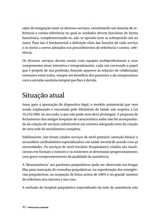 cípio de integração entre os diversos serviços, constituindo um sistema de re-
ferência e contra-referência no qual as unidades devem funcionar de forma
harmônica, complementando-se, não se opondo nem se sobrepondo um ao
outro. Para isto é fundamental a definição clara das funções de cada serviço
e os meios a serem adotados nos procedimentos de referência e contra- refe-
rência.

Os diversos serviços devem contar com equipes multiprofissionais e seus
componentes atuar interativa e integradamente, cada um exercendo o papel
que é próprio de sua profissão, fazendo aparecer as relações de colaboração
existentes entre todos, sempre em benefício dos pacientes e do compromisso
com a atenção sanitária integral que lhes é devida.



Situação atual
Anos após a aprovação do dispositivo legal, o modelo assistencial que vem
sendo implantado e executado pelo Ministério da Saúde não respeita a Lei
10.216/2001 no seu todo, o que não pode nem deve prosseguir. A proposta de
fechamento dos antigos hospitais de característica asilar não foi acompanha-
da da criação de serviços substitutivos em número adequado nem da criação
de uma rede de atendimento completa.

Infelizmente, não foram criados serviços de nível primário (atenção básica) e
secundário (ambulatórios especializados) em saúde mental de acordo com as
necessidades. Os serviços de nível terciário (hospitalares) criados são insufi-
cientes em formato e número e os existentes se deterioram progressivamente,
com grave comprometimento da qualidade da assistência.

A “desassistência” aos pacientes psiquiátricos pode ser observada nas longas
filas para marcação de consultas psiquiátricas, na superlotação das emergên-
cias psiquiátricas, na ocupação de leitos acima de 100% e no grande número
de enfermos nos cárceres e nas ruas.

A exclusão do hospital psiquiátrico especializado da rede de assistência não




90 » Manual para a imprensa
 