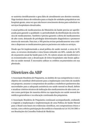 se sustenta cientificamente e gera falta de atendimento aos doentes mentais.
Urge instituir elenco de estímulos para a criação de unidades psiquiátricas em
hospitais gerais, uma vez que não houve crescimento destas para substituir os
serviços hospitalares desativados.

A atual política de medicamentos do Ministério da Saúde precisa ser aperfei-
çoada para garantir a qualidade e a periodicidade da distribuição da cesta bá-
sica de medicamentos. Também é preciso garantir a oferta de medicamentos
de alto custo, deixando de privilegiar determinados diagnósticos e promover
reserva de mercado. Para isso, o MS precisa revisar periodicamente seus crité-
rios e dispensar os medicamentos para os pacientes em todos os serviços.

Desde que foi implementada a atual política de saúde mental, a cerca de 15
anos, os recursos destinados à área foram reduzido em 60%, caindo de 5,8%
do orçamento anual da Saúde para 2,3%. Os valores atuais são insuficientes e
os economizados com a desativação de leitos hospitalares não foram aplica-
dos na saúde mental. É necessário utilizar os créditos orçamentários em sua
plenitude.



Diretrizes da ABP
A Associação Brasileira de Psiquiatria, no âmbito de sua competência e com o
objetivo de contribuir efetivamente para a implantação com êxito do modelo
ora proposto, assume o compromisso de auxiliar a estabelecer parâmetros das
necessidades para a adequada assistência em saúde mental no Brasil, definir
e atualizar critérios técnicos de indicação dos medicamentos de alto custo, as-
sim como participar de maneira efetiva na capacitação em saúde mental dos
médicos generalistas e na educação continuada dos psiquiatras.

A Associação Brasileira de Psiquiatria continuará acompanhando, avaliando
e exigindo a implantação e implementação de uma Política de Saúde Mental
para o Brasil com bases em evidencias cientificas, em compromissos éticos e
sociais, com a efetiva participação dos médicos e baseada na Lei 10.216/2001 e
em Resoluções do Conselho Federal de Medicina.




                                                             Manual para a imprensa   « 91
 