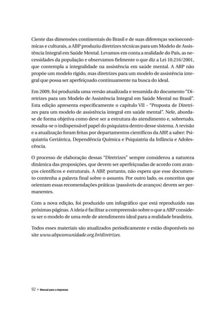 Ciente das dimensões continentais do Brasil e de suas diferenças socioeconô-
micas e culturais, a ABP produziu diretrizes técnicas para um Modelo de Assis-
tência Integral em Saúde Mental. Levamos em conta a realidade do País, as ne-
cessidades da população e observamos fielmente o que diz a Lei 10.216/2001,
que contempla a integralidade na assistência em saúde mental. A ABP não
propõe um modelo rígido, mas diretrizes para um modelo de assistência inte-
gral que possa ser aperfeiçoado continuamente na busca do ideal.

Em 2009, foi produzida uma versão atualizada e resumida do documento “Di-
retrizes para um Modelo de Assistência Integral em Saúde Mental no Brasil”.
Esta edição apresenta especificamente o capítulo VII - “Proposta de Diretri-
zes para um modelo de assistência integral em saúde mental”. Nele, aborda-
se de forma objetiva como deve ser a estrutura do atendimento e, sobretudo,
ressalta-se o indispensável papel do psiquiatra dentro desse sistema. A revisão
e a atualização foram feitas por departamentos científicos da ABP a saber: Psi-
                                                                  ,
quiatria Geriátrica, Dependência Química e Psiquiatria da Infância e Adoles-
cência.

O processo de elaboração dessas “Diretrizes” sempre considerou a natureza
dinâmica das proposições, que devem ser aperfeiçoadas de acordo com avan-
ços científicos e estruturais. A ABP portanto, não espera que esse documen-
                                    ,
to contenha a palavra final sobre o assunto. Por outro lado, os conceitos que
orientam essas recomendações práticas (passíveis de avanços) devem ser per-
manentes.

Com a nova edição, foi produzido um infográfico que está reproduzido nas
próximas páginas. A ideia é facilitar a compreensão sobre o que a ABP conside-
ra ser o modelo de uma rede de atendimento ideal para a realidade brasileira.

Todos esses materiais são atualizados periodicamente e estão disponíveis no
site www.abpcomunidade.org.br/diretrizes.




92 » Manual para a imprensa
 