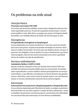 Os problemas na rede atual

Atenção básica
Promoção e prevenção | PSF | UBS
Os serviços que deveriam trabalhar na prevenção e diagnóstico precoce não
estão capacitados para isso. Na área de campanhas de prevenção, o investi-
mento público é nulo. Além disso, as equipes que atuam no Programa Saúde
da Família e nas Unidades Básicas de Saúde não têm formação na área.

Emergências
PS Especializado | Emergência em hospital geral
Foram implantados em número insuficiente. Como são a porta de entrada
para casos mais graves, ocupam uma posição estratégica no sistema e deve-
riam ser melhor estruturados. Nos locais que não dispõem desses serviços, os
pacientes são obrigados a buscar ajuda em serviços ambulatoriais, que ficam
sobrecarregados, além de não serem estruturados nem terem capacidade
técnica de realizar esse tipo de atendimento.

Serviços ambulatoriais
Ambulatório Médico | CAMPS | CAISM
Apenas a rede dos chamados Centro de Atenção Psico Social (CAPS) tem
recebido investimento do poder público para sua estruturação. Os ambula-
tórios especializados e centros médicos existem principalmente em serviços
universitários, o que dificulta o atendimento em locais distantes dos grandes
centros. Além disso, como outros níveis de atenção sofrem com sub-financia-
mento, os serviços ambulatoriais existentes ficam sobrecarregados.

Internação
Enfermaria de internação breve | Hospital psiquiátrico | Hospital dia/noite
Com a reforma implantada pelo Ministério da Saúde, os antigos manicômios
foram fechados em um ritmo superior à criação de leitos substitutivos. Assim,
os familiares de pacientes com doenças graves e persistentes têm dificuldade
em encontrar leitos para internação, em suas diversas modalidades.



96 » Manual para a imprensa
 