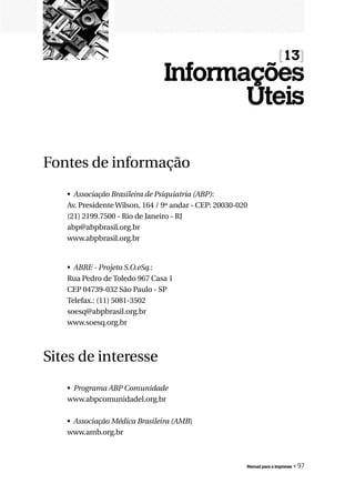 [13]
                               Informações
                                      Úteis

Fontes de informação
   • Associação Brasileira de Psiquiatria (ABP):
   Av. Presidente Wilson, 164 / 9º andar - CEP: 20030-020
   (21) 2199.7500 - Rio de Janeiro - RJ
   abp@abpbrasil.org.br
   www.abpbrasil.org.br


   • ABRE - Projeto S.O.eSq.:
   Rua Pedro de Toledo 967 Casa 1
   CEP 04739-032 São Paulo - SP
   Telefax.: (11) 5081-3502
   soesq@abpbrasil.org.br
   www.soesq.org.br



Sites de interesse
   • Programa ABP Comunidade
   www.abpcomunidadel.org.br

   • Associação Médica Brasileira (AMB)
   www.amb.org.br



                                                        Manual para a imprensa   « 97
 