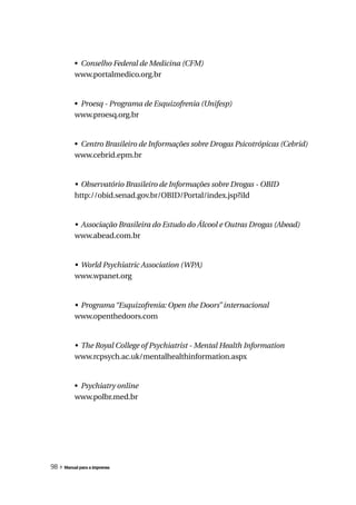 • Conselho Federal de Medicina (CFM)
          www.portalmedico.org.br


          • Proesq - Programa de Esquizofrenia (Unifesp)
          www.proesq.org.br


          • Centro Brasileiro de Informações sobre Drogas Psicotrópicas (Cebrid)
          www.cebrid.epm.br


          •	 Observatório	Brasileiro	de	Informações	sobre	Drogas	-	OBID
          http://obid.senad.gov.br/OBID/Portal/index.jsp?iId


          •	 Associação	Brasileira	do	Estudo	do	Álcool	e	Outras	Drogas	(Abead)
          www.abead.com.br


          •	 World	Psychiatric	Association	(WPA)
          www.wpanet.org


          •	 Programa	“Esquizofrenia:	Open	the	Doors”	internacional
          www.openthedoors.com


          •	 The	Royal	College	of	Psychiatrist	-	Mental	Health	Information
          www.rcpsych.ac.uk/mentalhealthinformation.aspx


          • Psychiatry	online
          www.polbr.med.br




98 » Manual para a imprensa
 