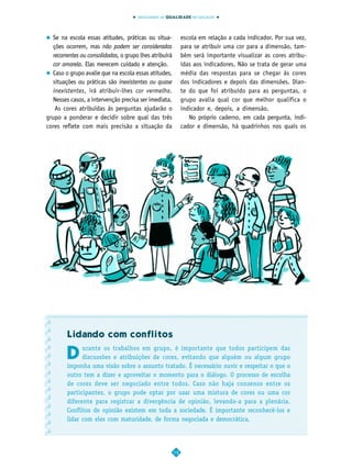 INDICADORES DA QUALIDADE NA EDUCAÇÃO




  Se na escola essas atitudes, práticas ou situa-            escola em relação a cada indicador. Por sua vez,
  ções ocorrem, mas não podem ser consideradas               para se atribuir uma cor para a dimensão, tam-
  recorrentes ou consolidadas, o grupo lhes atribuirá        bém será importante visualizar as cores atribu-
  cor amarela. Elas merecem cuidado e atenção.               ídas aos indicadores. Não se trata de gerar uma
  Caso o grupo avalie que na escola essas atitudes,          média das respostas para se chegar às cores
  situações ou práticas são inexistentes ou quase            dos indicadores e depois das dimensões. Dian-
  inexistentes, irá atribuir-lhes cor vermelha.              te do que foi atribuído para as perguntas, o
  Nesses casos, a intervenção precisa ser imediata.          grupo avalia qual cor que melhor qualifica o
   As cores atribuídas às perguntas ajudarão o               indicador e, depois, a dimensão.
grupo a ponderar e decidir sobre qual das três                  No próprio caderno, em cada pergunta, indi-
cores reflete com mais precisão a situação da                cador e dimensão, há quadrinhos nos quais os




        Lidando com conflitos

        D
              urante os trabalhos em grupo, é importante que todos participem das
              discussões e atribuições de cores, evitando que alguém ou algum grupo
        imponha uma visão sobre o assunto tratado. É necessário ouvir e respeitar o que o
        outro tem a dizer e aproveitar o momento para o diálogo. O processo de escolha
        de cores deve ser negociado entre todos. Caso não haja consenso entre os
        participantes, o grupo pode optar por usar uma mistura de cores ou uma cor
        diferente para registrar a divergência de opinião, levando-a para a plenária.
        Conflitos de opinião existem em toda a sociedade. É importante reconhecê-los e
        lidar com eles com maturidade, de forma negociada e democrática.




                                                        12
 