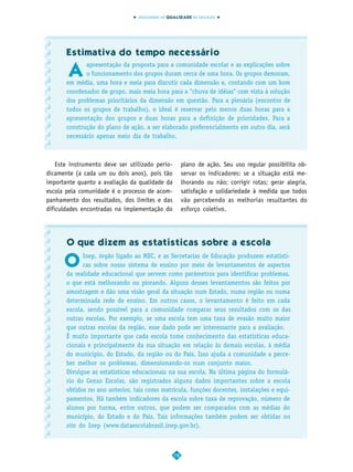 INDICADORES DA QUALIDADE NA EDUCAÇÃO




       Estimativa do tempo necessário

       A
              apresentação da proposta para a comunidade escolar e as explicações sobre
              o funcionamento dos grupos duram cerca de uma hora. Os grupos demoram,
       em média, uma hora e meia para discutir cada dimensão e, contando com um bom
       coordenador de grupo, mais meia hora para a "chuva de idéias" com vista à solução
       dos problemas prioritários da dimensão em questão. Para a plenária (encontro de
       todos os grupos de trabalho), o ideal é reservar pelo menos duas horas para a
       apresentação dos grupos e duas horas para a definição de prioridades. Para a
       construção do plano de ação, a ser elaborado preferencialmente em outro dia, será
       necessário apenas meio dia de trabalho.



    Este instrumento deve ser utilizado perio-        plano de ação. Seu uso regular possibilita ob-
dicamente (a cada um ou dois anos), pois tão          servar os indicadores: se a situação está me-
importante quanto a avaliação da qualidade da         lhorando ou não; corrigir rotas; gerar alegria,
escola pela comunidade é o processo de acom-          satisfação e solidariedade à medida que todos
panhamento dos resultados, dos limites e das          vão percebendo as melhorias resultantes do
dificuldades encontradas na implementação do          esforço coletivo.




       O que dizem as estatísticas sobre a escola

      O
             Inep, órgão ligado ao MEC, e as Secretarias de Educação produzem estatísti-
             cas sobre nosso sistema de ensino por meio de levantamentos de aspectos
       da realidade educacional que servem como parâmetros para identificar problemas,
       o que está melhorando ou piorando. Alguns desses levantamentos são feitos por
       amostragem e dão uma visão geral da situação num Estado, numa região ou numa
       determinada rede de ensino. Em outros casos, o levantamento é feito em cada
       escola, sendo possível para a comunidade comparar seus resultados com os das
       outras escolas. Por exemplo, se uma escola tem uma taxa de evasão muito maior
       que outras escolas da região, esse dado pode ser interessante para a avaliação.
       É muito importante que cada escola tome conhecimento das estatísticas educa-
       cionais e principalmente da sua situação em relação às demais escolas, à média
       do município, do Estado, da região ou do País. Isso ajuda a comunidade a perce-
       ber melhor os problemas, dimensionando-os num conjunto maior.
       Divulgue as estatísticas educacionais na sua escola. Na última página do formulá-
       rio do Censo Escolar, são registrados alguns dados importantes sobre a escola
       obtidos no ano anterior, tais como matrícula, funções docentes, instalações e equi-
       pamentos. Há também indicadores da escola sobre taxa de reprovação, número de
       alunos por turma, entre outros, que podem ser comparados com as médias do
       município, do Estado e do País. Tais informações também podem ser obtidas no
       site do Inep (www.dataescolabrasil.inep.gov.br).



                                                 18
 