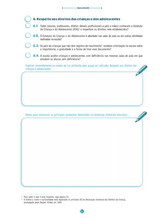 INDICADORES DA QUALIDADE NA EDUCAÇÃO




              6. Respeito aos direitos das crianças e dos adolescentes

              6.1. Todos (alunos, professores, diretor, demais profissionais e pais e mães) conhecem o Estatuto
                   da Criança e do Adolescente (ECA)2 e respeitam os direitos nele estabelecidos?

              6.2. O Estatuto da Criança e do Adolescente é abordado nas salas de aula ou em outras atividades
                   realizadas na escola?

              6.3. Os pais de crianças que não têm registro de nascimento3 recebem orientação na escola sobre
                   a importância, a gratuidade e a forma de tirar esse documento?

              6.4. A escola acolhe crianças e adolescentes com deficiência nas mesmas salas de aula em que
                   estudam os alunos sem deficiência?

     Explicar resumidamente as razões da cor atribuída pelo grupo ao indicador Respeito aos direitos das
     crianças e adolescentes.




     Idéias para solucionar os principais problemas detectados na dimensão Ambiente educativo.




2
    Para saber o que é esse Estatuto, veja página 53.
3
    O direito a nome e nacionalidade está registrado no princípio III da Declaração Universal dos Direitos da Criança,
    promulgada pelas Nações Unidas em 1959.



                                                                   24
 