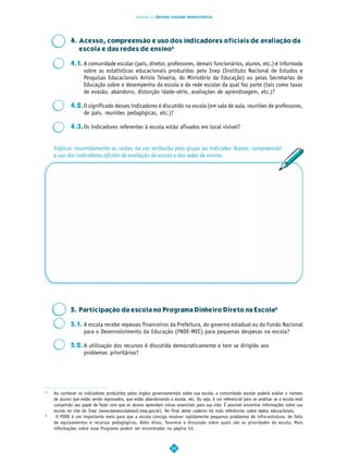 Dimensão 3 | Gestão escolar democrática




            4. Acesso, compreensão e uso dos indicadores oficiais de avaliação da
               escola e das redes de ensino5

            4.1. A comunidade escolar (pais, diretor, professores, demais funcionários, alunos, etc.) é informada
                 sobre as estatísticas educacionais produzidas pelo Inep (Instituto Nacional de Estudos e
                 Pesquisas Educacionais Anísio Teixeira, do Ministério da Educação) ou pelas Secretarias de
                 Educação sobre o desempenho da escola e da rede escolar da qual faz parte (tais como taxas
                 de evasão, abandono, distorção idade-série, avaliações de aprendizagem, etc.)?

            4.2.O significado desses indicadores é discutido na escola (em sala de aula, reuniões de professores,
                de pais, reuniões pedagógicas, etc.)?

            4.3.Os indicadores referentes à escola estão afixados em local visível?


    Explicar resumidamente as razões da cor atribuída pelo grupo ao indicador Acesso, compreensão
    e uso dos indicadores oficiais de avaliação da escola e das redes de ensino.




            5. Participação da escola no Programa Dinheiro Direto na Escola6

            5.1. A escola recebe repasses financeiros da Prefeitura, do governo estadual ou do Fundo Nacional
                 para o Desenvolvimento da Educação (FNDE-MEC) para pequenas despesas na escola?

            5.2. A utilização dos recursos é discutida democraticamente e tem se dirigido aos
                 problemas prioritários?




5
    Ao conhecer os indicadores produzidos pelos órgãos governamentais sobre sua escola, a comunidade escolar poderá avaliar o número
    de alunos que estão sendo reprovados, que estão abandonando a escola, etc. Ou seja, é um referencial para se analisar se a escola está
    cumprindo seu papel de fazer com que os alunos aprendam coisas essenciais para sua vida. É possível encontrar informações sobre sua
    escola no site do Inep (www.dataescolabrasil.inep.gov.br). No final deste caderno há mais referências sobre dados educacionais.
6
     O PDDE é um importante meio para que a escola consiga resolver rapidamente pequenos problemas de infra-estrutura, de falta
    de equipamentos e recursos pedagógicos. Além disso, favorece a discussão sobre quais são as prioridades da escola. Mais
    informações sobre esse Programa podem ser encontradas na página 53.



                                                                   35
 