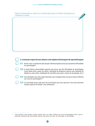 Dimensão 6 | Acesso e permanência dos alunos na escola




     Explicar resumidamente as razões da cor atribuída pelo grupo ao indicador Preocupação com
     o abandono e a evasão.




              3. Atenção especial aos alunos com alguma defasagem de aprendizagem

              3.1. No dia-a-dia, os professores dão atenção individual àqueles alunos que apresentam dificuldades
                   de aprendizagem?

              3.2. A escola oferece oportunidades especiais para alunos que têm dificuldades de aprendizagem
                   (como lições extras, grupos de reforço, solicitação de professores externos para realização de
                   debates ou aulas extras, mobilização de voluntários para apoio, exames de recuperação, etc.)?

              3.3. Caso atividades como estas sejam oferecidas, elas conseguem fazer com que os alunos melhorem
                   seu nível de aprendizagem? 11

              3.4. A comunidade escolar sabe quais são as disciplinas que mais reprovam e isto está merecendo
                   atenção especial da direção e dos professores?




11
      Para responder a essa questão, calculem quantos alunos, em média, melhoram seu nível de aprendizagem entre os que se
     beneficiam anualmente das oportunidades especiais para alunos que estão com dificuldades de aprendizagem.



                                                             49
 